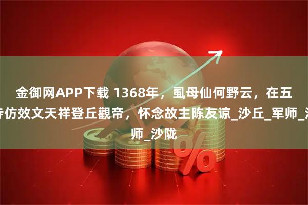 金御网APP下载 1368年，虱母仙何野云，在五皈寺仿效文天祥登丘觀帝，怀念故主陈友谅_沙丘_军师_沙陇