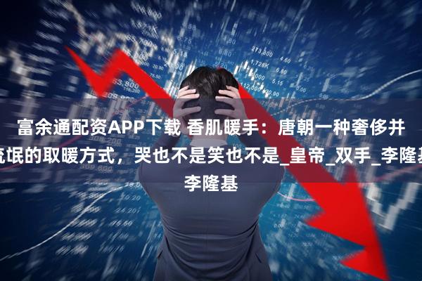 富余通配资APP下载 香肌暖手：唐朝一种奢侈并流氓的取暖方式，哭也不是笑也不是_皇帝_双手_李隆基