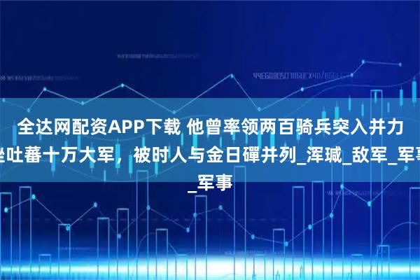 全达网配资APP下载 他曾率领两百骑兵突入并力挫吐蕃十万大军，被时人与金日磾并列_浑瑊_敌军_军事