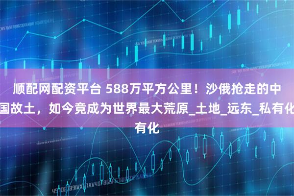 顺配网配资平台 588万平方公里！沙俄抢走的中国故土，如今竟成为世界最大荒原_土地_远东_私有化
