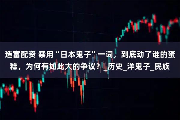 造富配资 禁用“日本鬼子”一词，到底动了谁的蛋糕，为何有如此大的争议？_历史_洋鬼子_民族