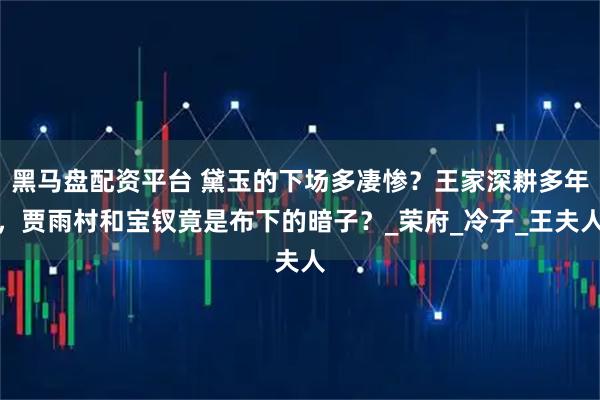黑马盘配资平台 黛玉的下场多凄惨？王家深耕多年，贾雨村和宝钗竟是布下的暗子？_荣府_冷子_王夫人