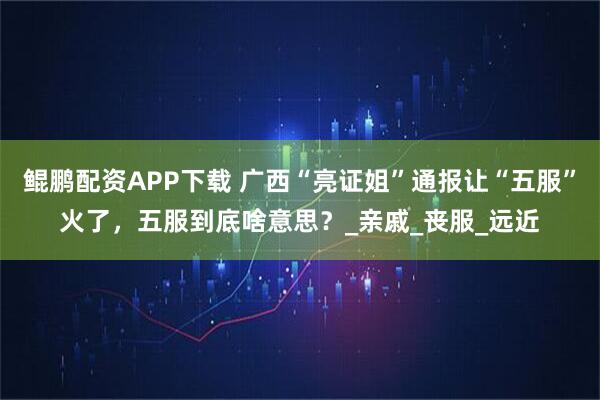 鲲鹏配资APP下载 广西“亮证姐”通报让“五服”火了，五服到底啥意思？_亲戚_丧服_远近