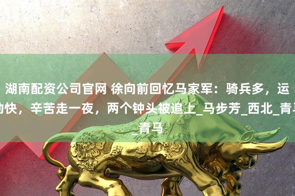 湖南配资公司官网 徐向前回忆马家军：骑兵多，运动快，辛苦走一夜，两个钟头被追上_马步芳_西北_青马
