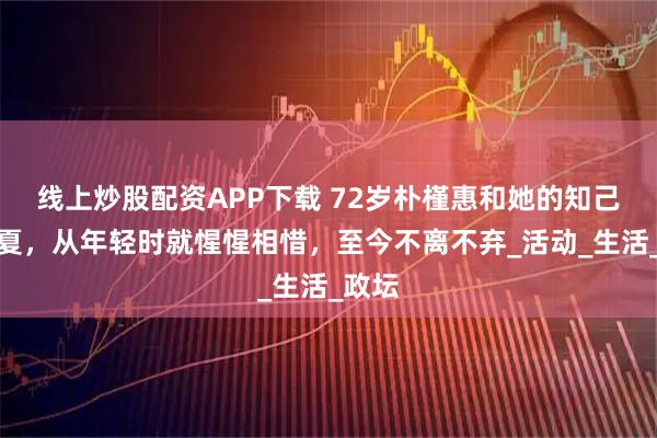 线上炒股配资APP下载 72岁朴槿惠和她的知己柳荣夏，从年轻时就惺惺相惜，至今不离不弃_活动_生活_政坛