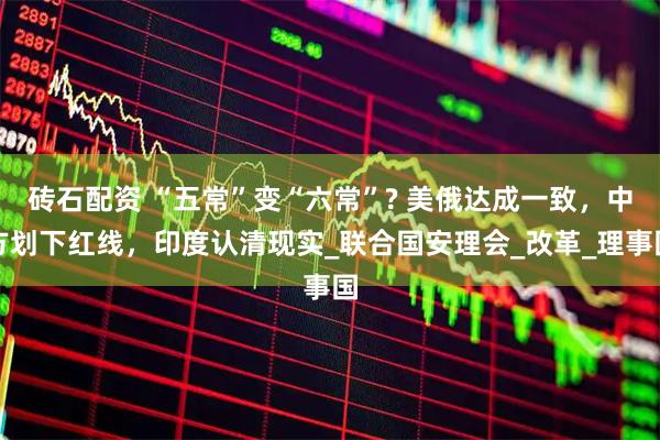 砖石配资 “五常”变“六常”? 美俄达成一致，中方划下红线，印度认清现实_联合国安理会_改革_理事国