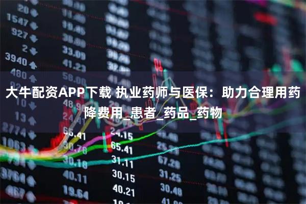 大牛配资APP下载 执业药师与医保：助力合理用药降费用_患者_药品_药物
