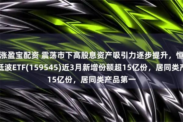 涨盈宝配资 震荡市下高股息资产吸引力逐步提升，恒生红利低波ETF(159545)近3月新增份额超15亿份，居同类产品第一