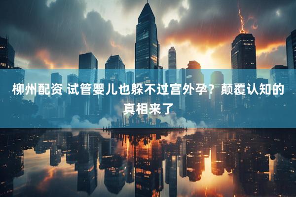 柳州配资 试管婴儿也躲不过宫外孕？颠覆认知的真相来了