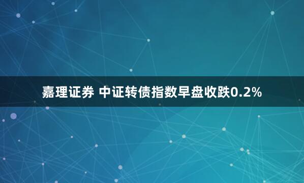 嘉理证券 中证转债指数早盘收跌0.2%